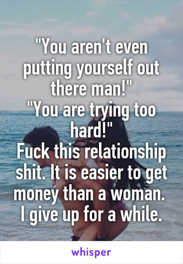 "You aren't even putting yourself out there man!"
"You are trying too hard!"
Fuck this relationship shit. It is easier to get money than a woman.  I give up for a while.