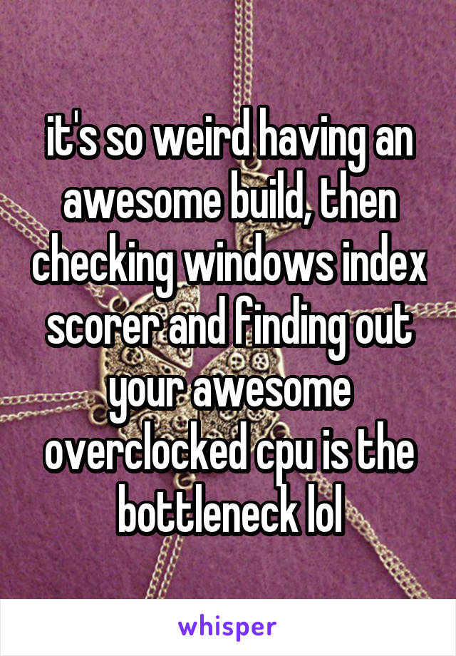 it's so weird having an awesome build, then checking windows index scorer and finding out your awesome overclocked cpu is the bottleneck lol