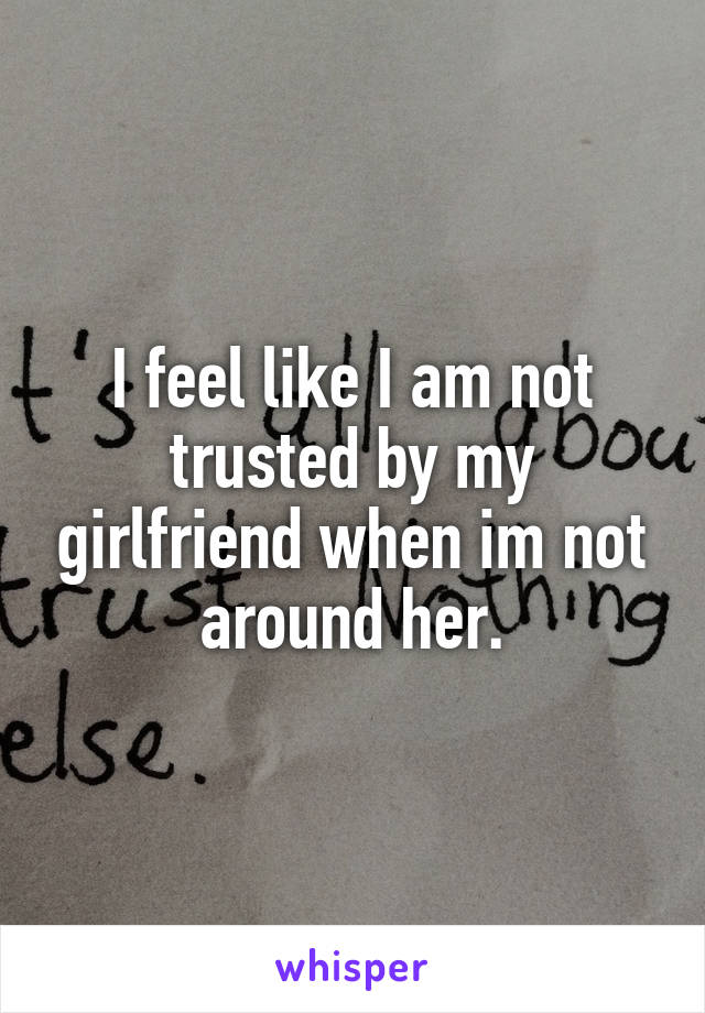 I feel like I am not trusted by my girlfriend when im not around her.