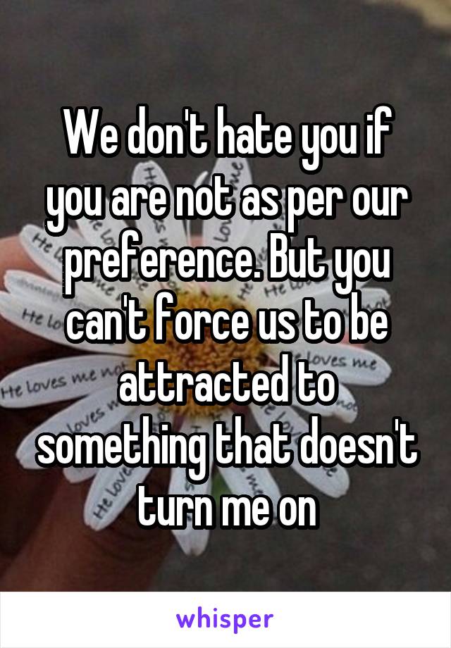 We don't hate you if you are not as per our preference. But you can't force us to be attracted to something that doesn't turn me on