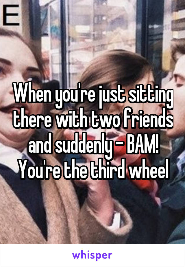 When you're just sitting there with two friends and suddenly - BAM! You're the third wheel