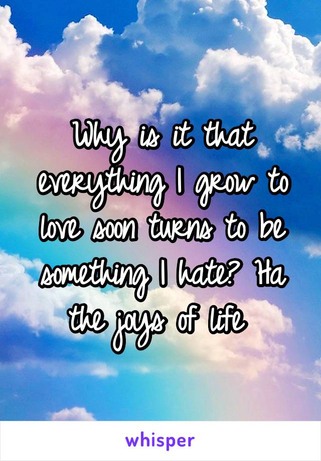 Why is it that everything I grow to love soon turns to be something I hate? Ha the joys of life 