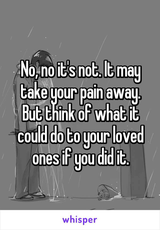 No, no it's not. It may take your pain away. But think of what it could do to your loved ones if you did it.