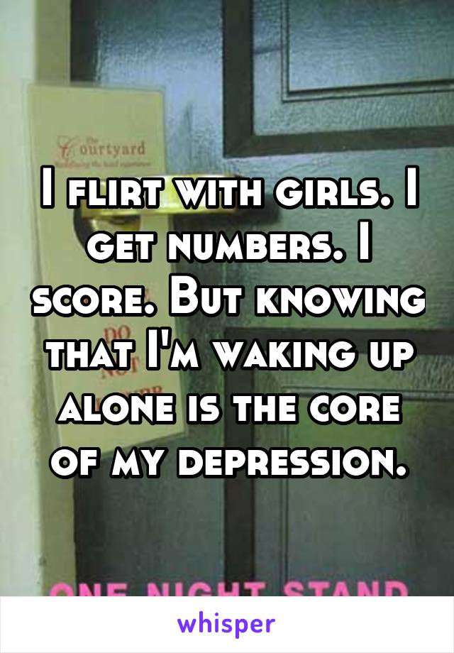 I flirt with girls. I get numbers. I score. But knowing that I'm waking up alone is the core of my depression.