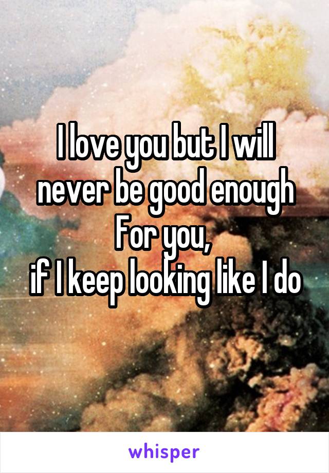 I love you but I will never be good enough For you, 
if I keep looking like I do 