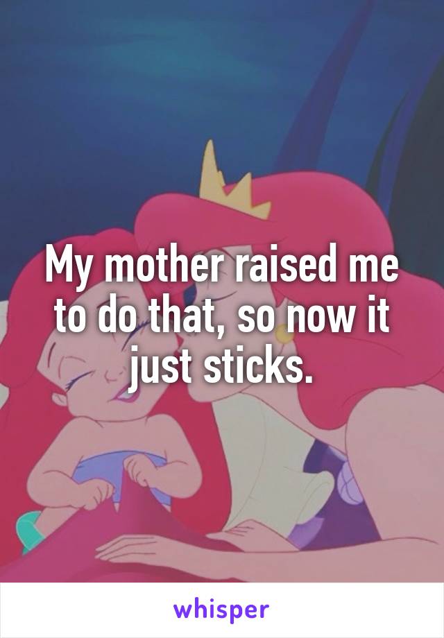My mother raised me to do that, so now it just sticks.