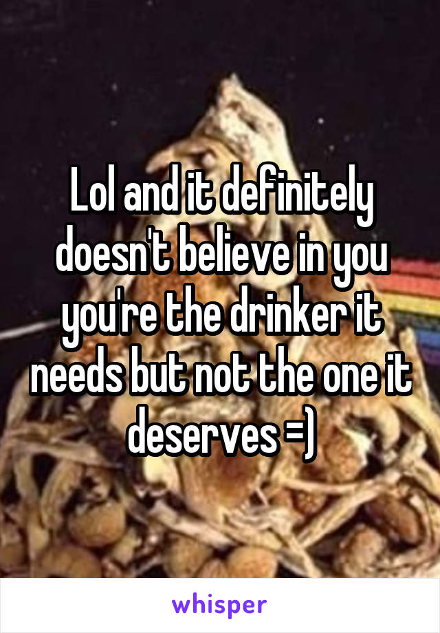 Lol and it definitely doesn't believe in you you're the drinker it needs but not the one it deserves =)