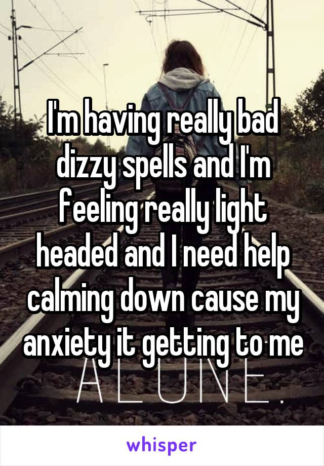 I'm having really bad dizzy spells and I'm feeling really light headed and I need help calming down cause my anxiety it getting to me