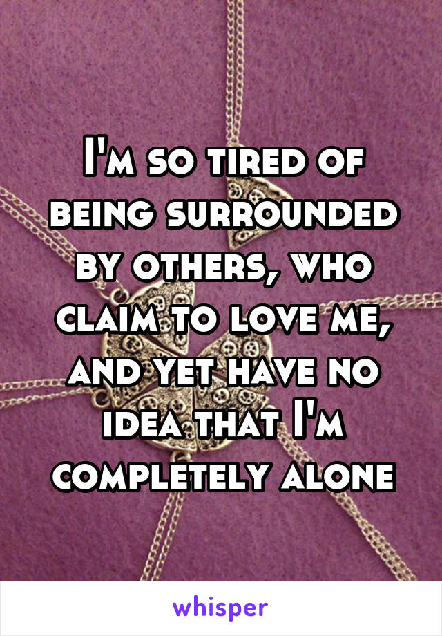 I'm so tired of being surrounded by others, who claim to love me, and yet have no idea that I'm completely alone