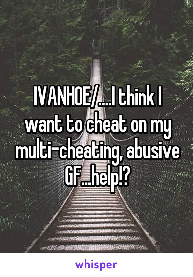 IVANHOE/....I think I want to cheat on my multi-cheating, abusive GF...help!?