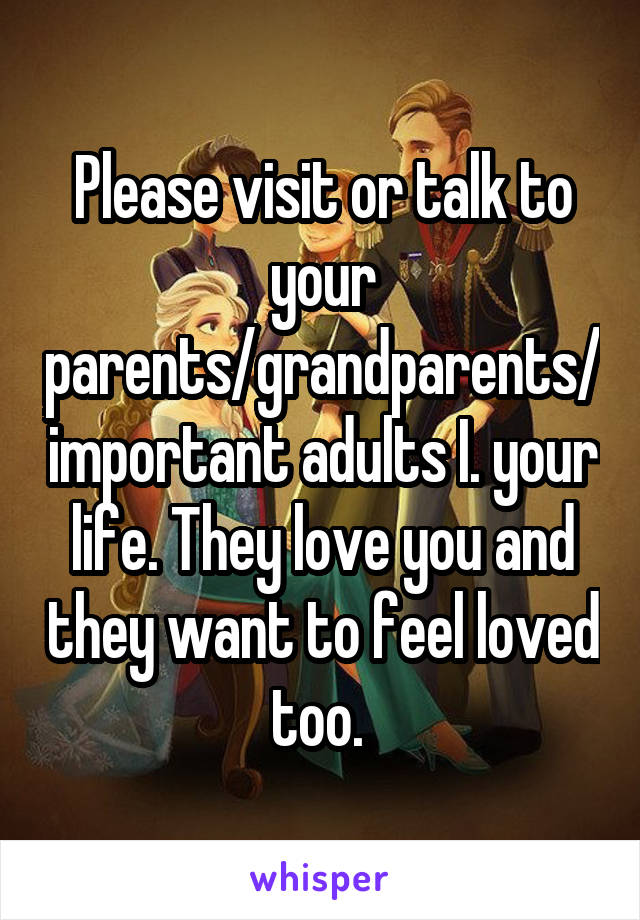 Please visit or talk to your parents/grandparents/important adults I. your life. They love you and they want to feel loved too. 