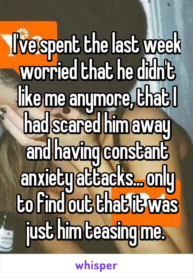 I've spent the last week worried that he didn't like me anymore, that I had scared him away and having constant anxiety attacks... only to find out that it was just him teasing me. 