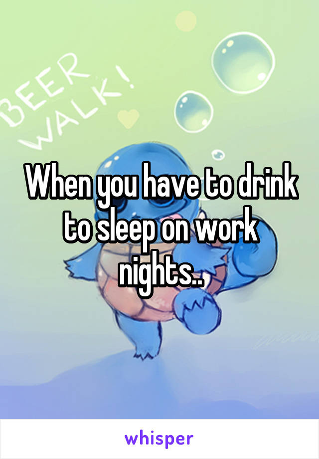 When you have to drink to sleep on work nights..