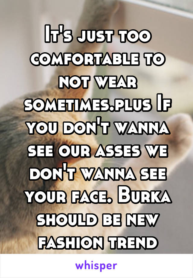 It's just too comfortable to not wear sometimes.plus If you don't wanna see our asses we don't wanna see your face. Burka should be new fashion trend
