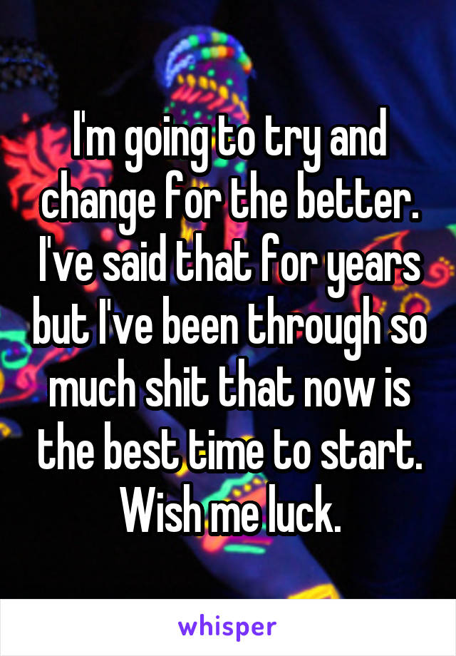 I'm going to try and change for the better. I've said that for years but I've been through so much shit that now is the best time to start. Wish me luck.