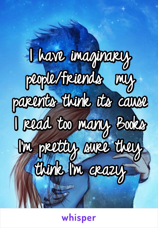 I have imaginary people/friends  my parents think its cause I read too many Books I'm pretty sure they think I'm crazy