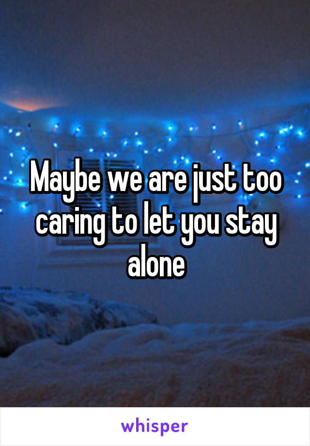 Maybe we are just too caring to let you stay alone