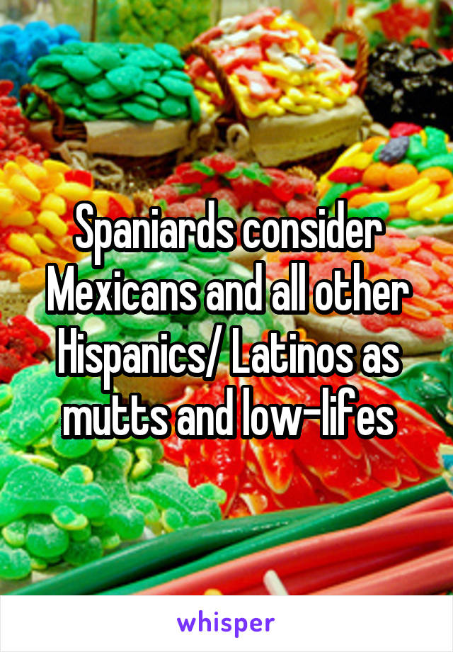 Spaniards consider Mexicans and all other Hispanics/ Latinos as mutts and low-lifes