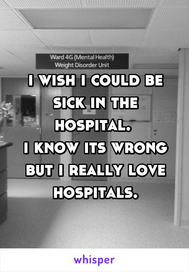 i wish i could be sick in the hospital. 
i know its wrong but i really love hospitals.