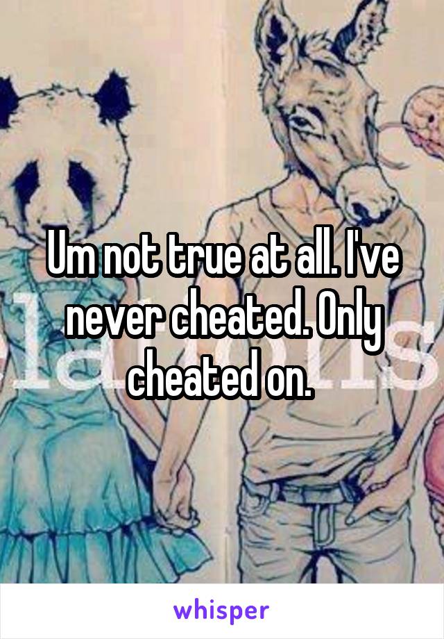 Um not true at all. I've never cheated. Only cheated on. 