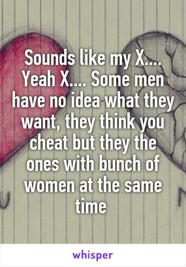 Sounds like my X.... Yeah X.... Some men have no idea what they want, they think you cheat but they the ones with bunch of women at the same time 