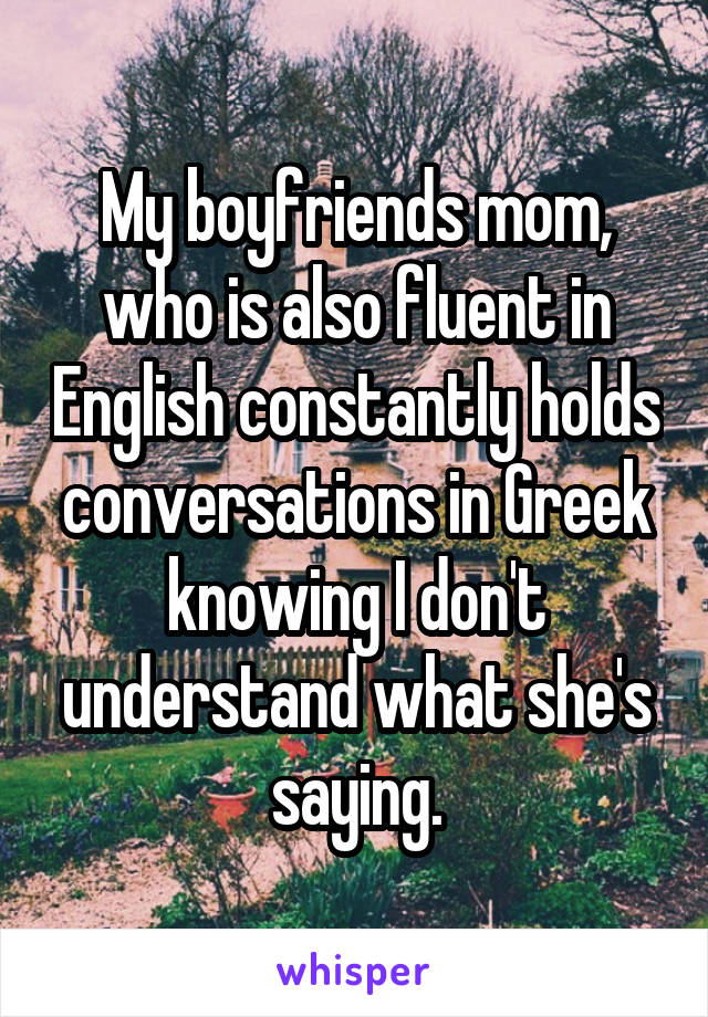 My boyfriends mom, who is also fluent in English constantly holds conversations in Greek knowing I don't understand what she's saying.