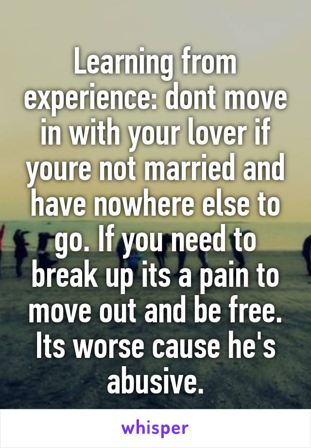 Learning from experience: dont move in with your lover if youre not married and have nowhere else to go. If you need to break up its a pain to move out and be free. Its worse cause he's abusive.