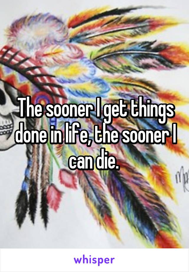 The sooner I get things done in life, the sooner I can die. 