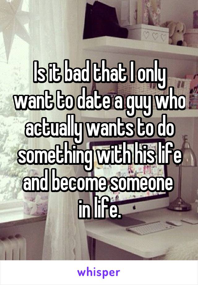 Is it bad that I only want to date a guy who actually wants to do something with his life and become someone 
in life.