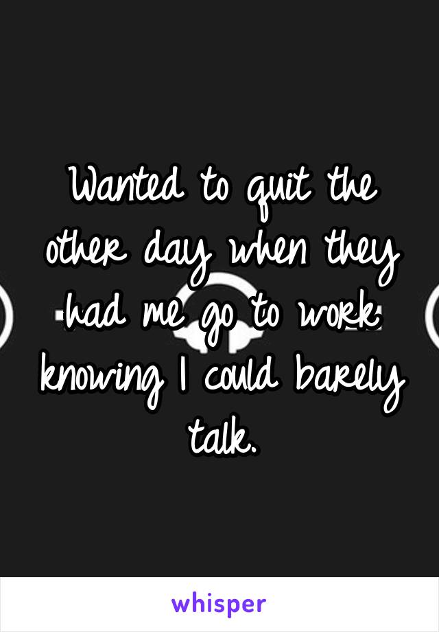 Wanted to quit the other day when they had me go to work knowing I could barely talk.