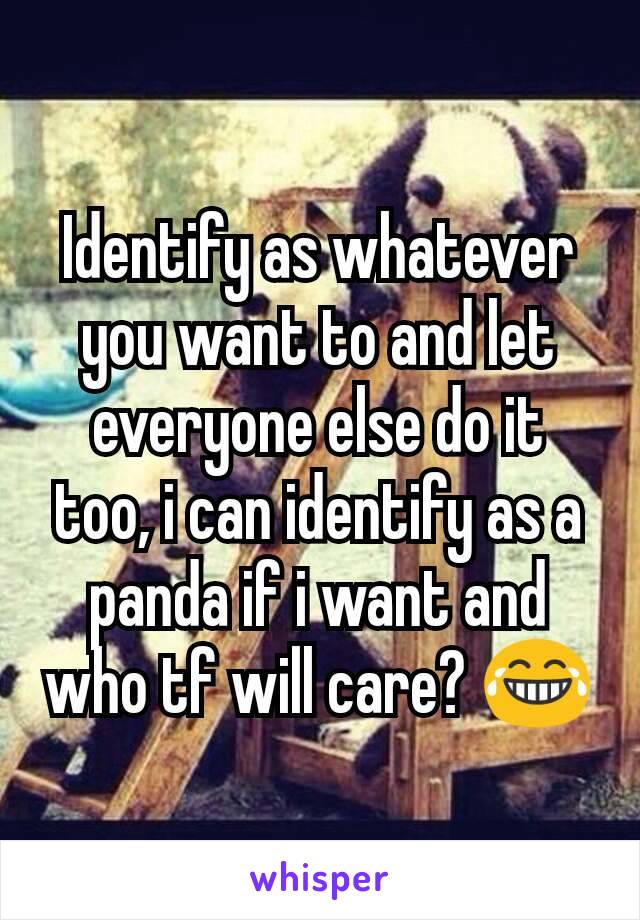 Identify as whatever you want to and let everyone else do it too, i can identify as a panda if i want and who tf will care? 😂