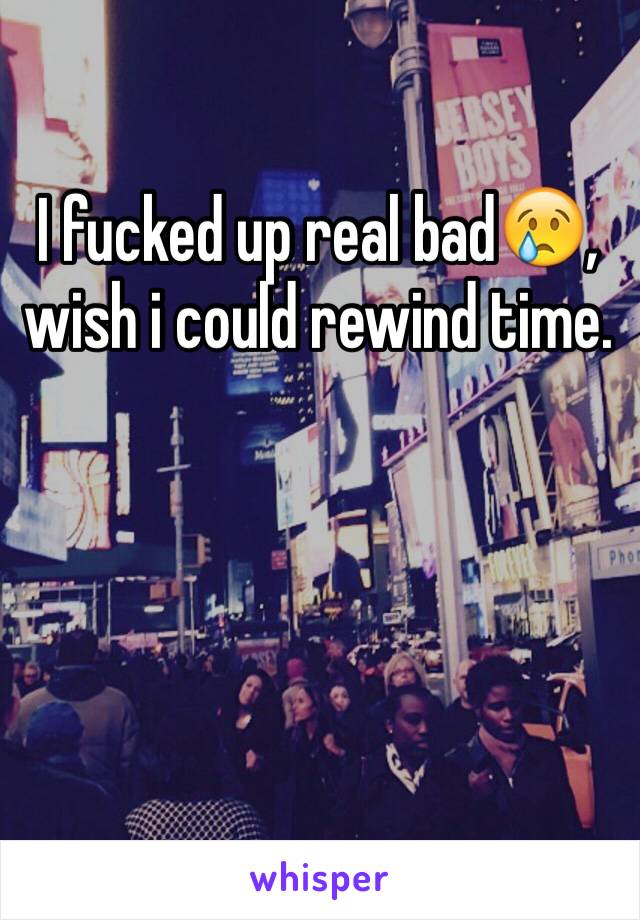 I fucked up real bad😢, wish i could rewind time.