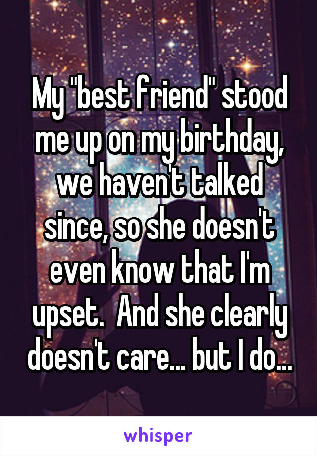 My "best friend" stood me up on my birthday, we haven't talked since, so she doesn't even know that I'm upset.  And she clearly doesn't care... but I do...