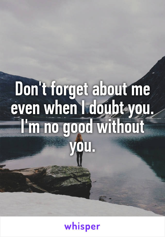 Don't forget about me even when I doubt you. I'm no good without you.