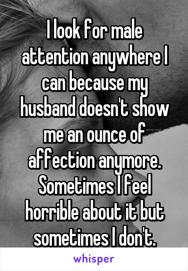 I look for male attention anywhere I can because my husband doesn't show me an ounce of affection anymore. Sometimes I feel horrible about it but sometimes I don't.