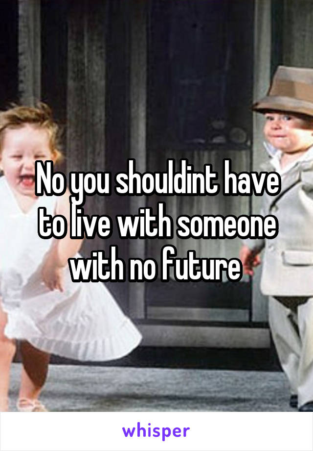 No you shouldint have to live with someone with no future 