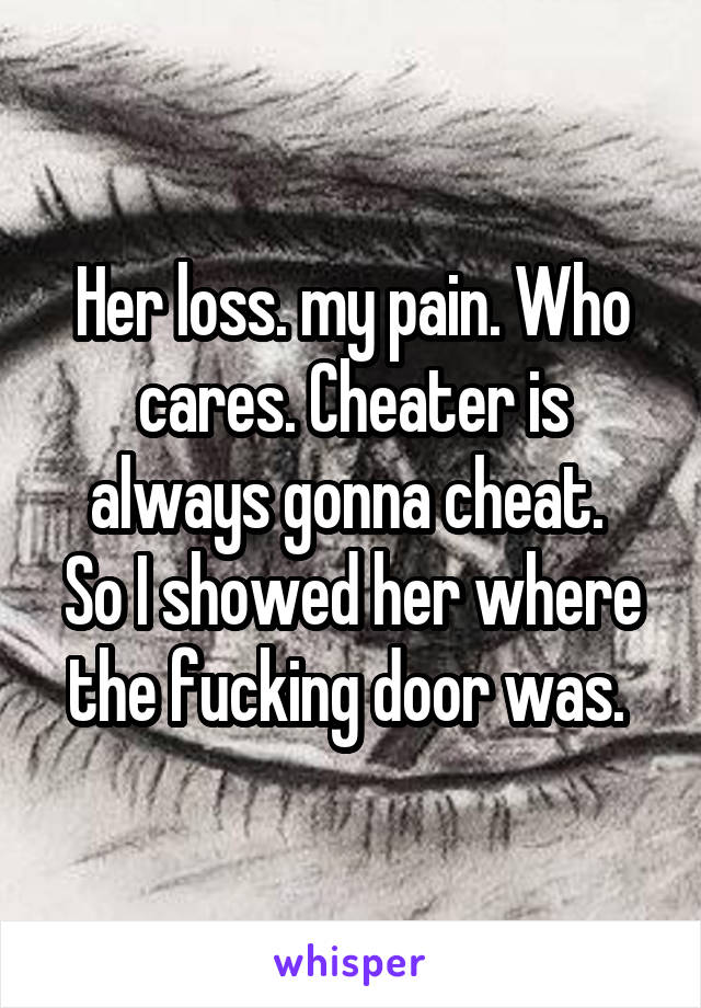 Her loss. my pain. Who cares. Cheater is always gonna cheat. 
So I showed her where the fucking door was. 