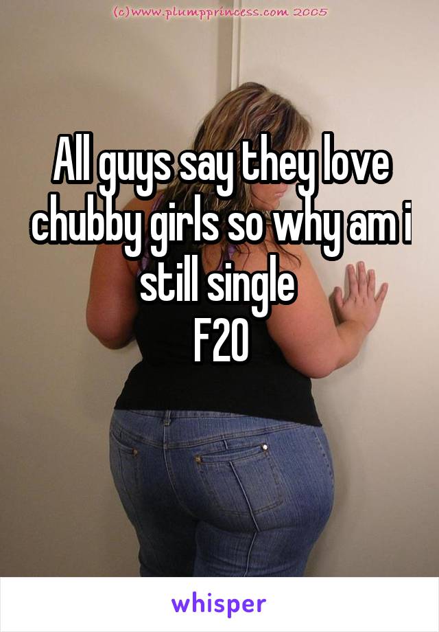 All guys say they love chubby girls so why am i still single 
F20

