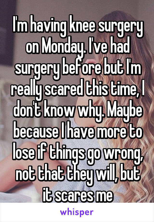 I'm having knee surgery on Monday. I've had surgery before but I'm really scared this time, I don't know why. Maybe because I have more to lose if things go wrong, not that they will, but it scares me