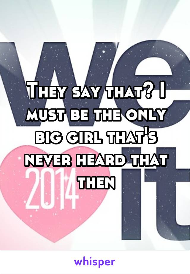 They say that? I must be the only big girl that's never heard that then