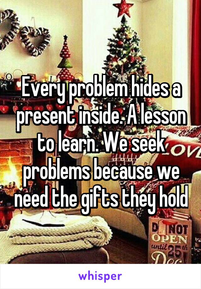 Every problem hides a present inside. A lesson to learn. We seek problems because we need the gifts they hold