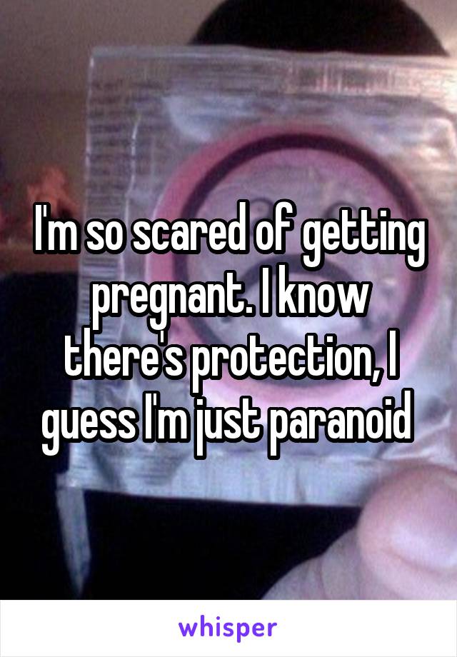 I'm so scared of getting pregnant. I know there's protection, I guess I'm just paranoid 