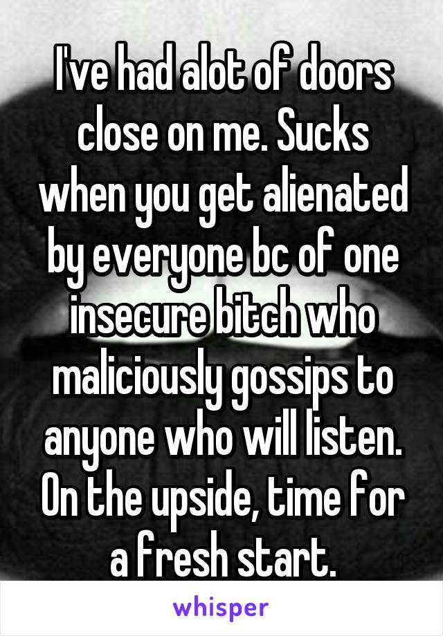 I've had alot of doors close on me. Sucks when you get alienated by everyone bc of one insecure bitch who maliciously gossips to anyone who will listen. On the upside, time for a fresh start.