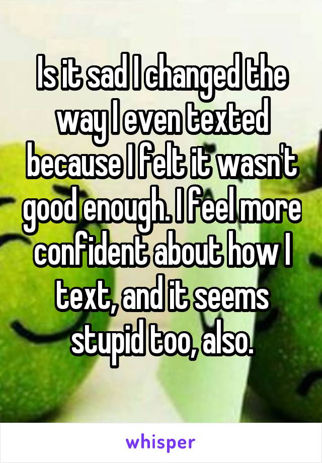 Is it sad I changed the way I even texted because I felt it wasn't good enough. I feel more confident about how I text, and it seems stupid too, also.
