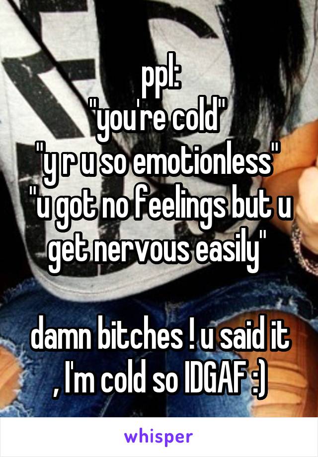 ppl:
"you're cold" 
"y r u so emotionless" 
"u got no feelings but u get nervous easily" 

damn bitches ! u said it , I'm cold so IDGAF :)