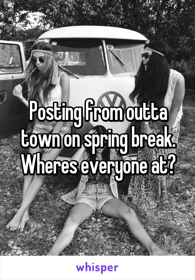 Posting from outta town on spring break. Wheres everyone at?