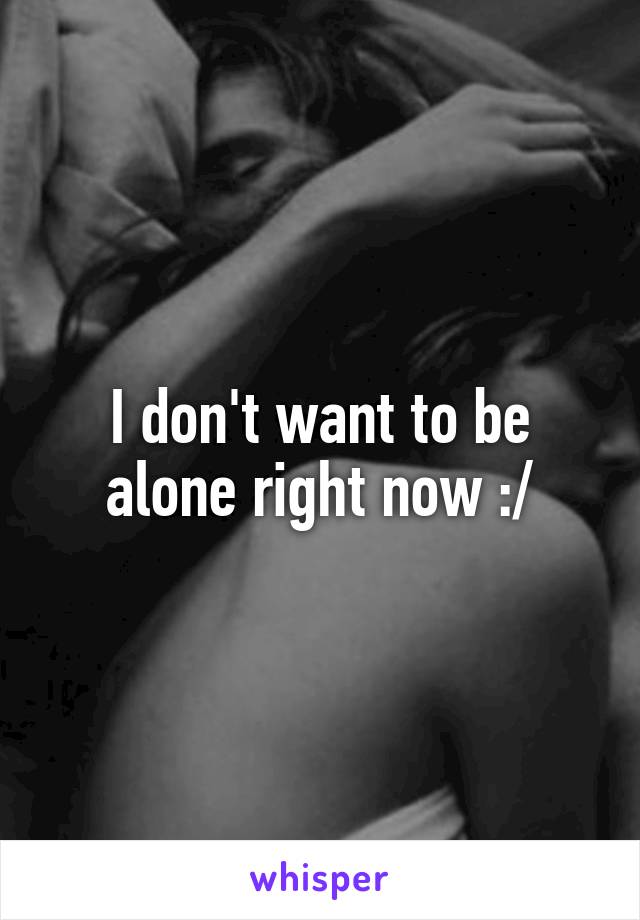 I don't want to be alone right now :/