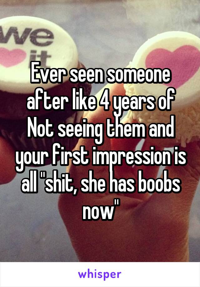 Ever seen someone after like 4 years of Not seeing them and your first impression is all "shit, she has boobs now"