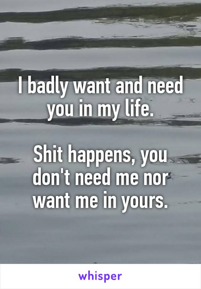 I badly want and need you in my life.

Shit happens, you don't need me nor want me in yours.