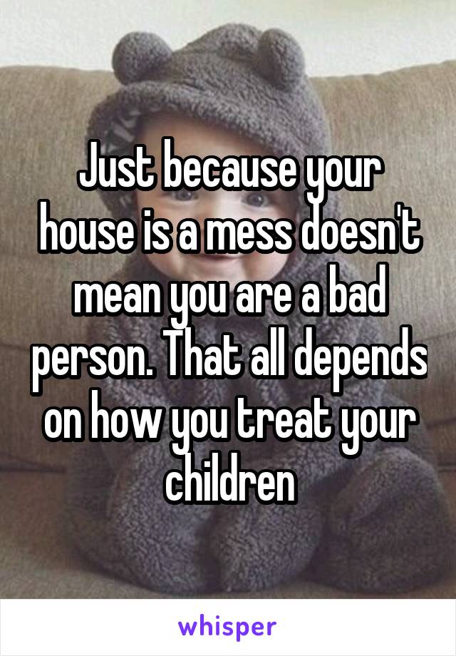 Just because your house is a mess doesn't mean you are a bad person. That all depends on how you treat your children